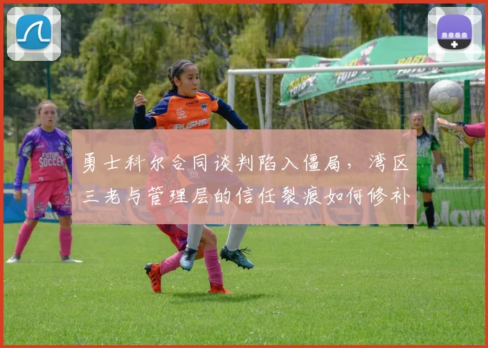 勇士科尔合同谈判陷入僵局，湾区三老与管理层的信任裂痕如何修补？