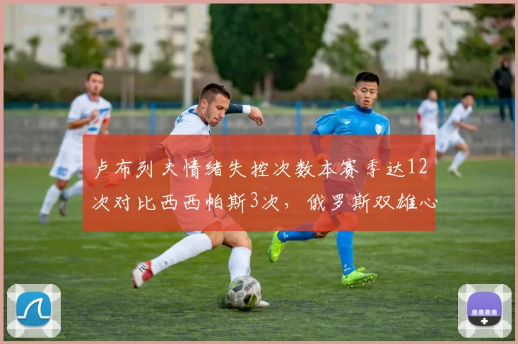 卢布列夫情绪失控次数本赛季达12次对比西西帕斯3次，俄罗斯双雄心态差距拖累排名