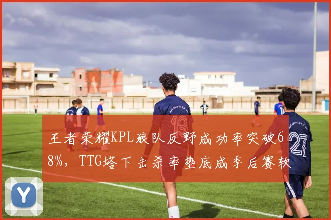 王者荣耀KPL狼队反野成功率突破68%，TTG塔下击杀率垫底成季后赛软肋