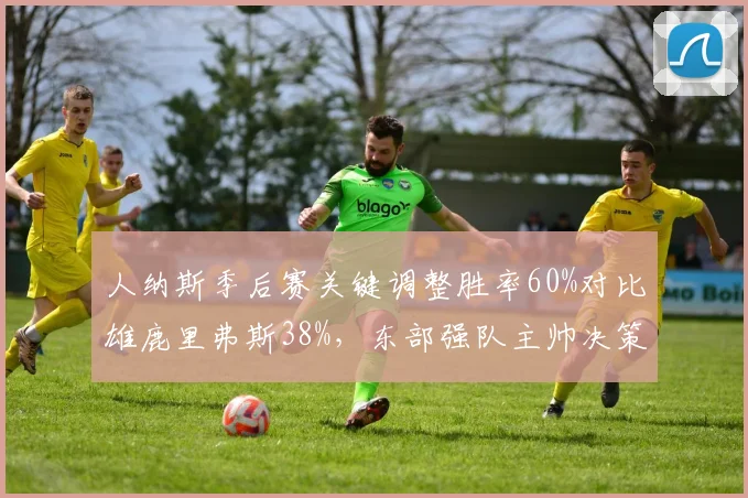 人纳斯季后赛关键调整胜率60%对比雄鹿里弗斯38%，东部强队主帅决策效率悬殊