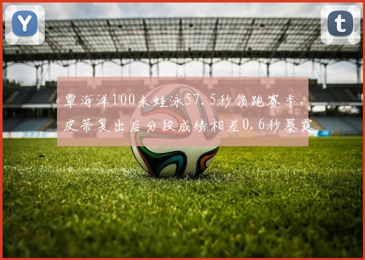 覃海洋100米蛙泳57.5秒领跑赛季，皮蒂复出后分段成绩相差0.6秒暴露训练断层