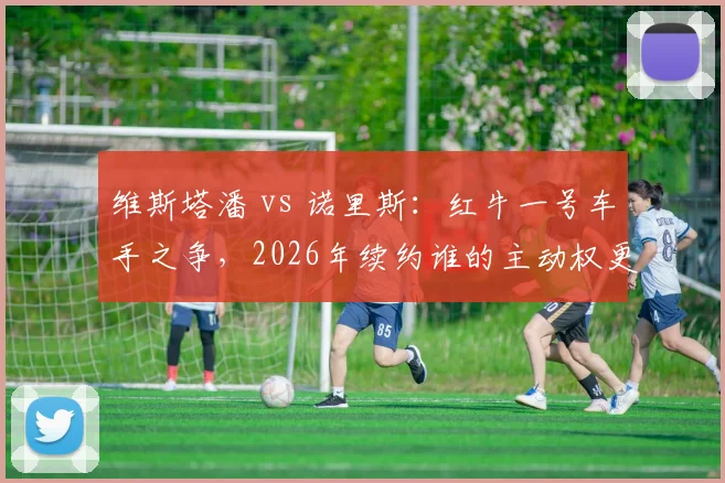 维斯塔潘 vs 诺里斯：红牛一号车手之争，2026年续约谁的主动权更大？