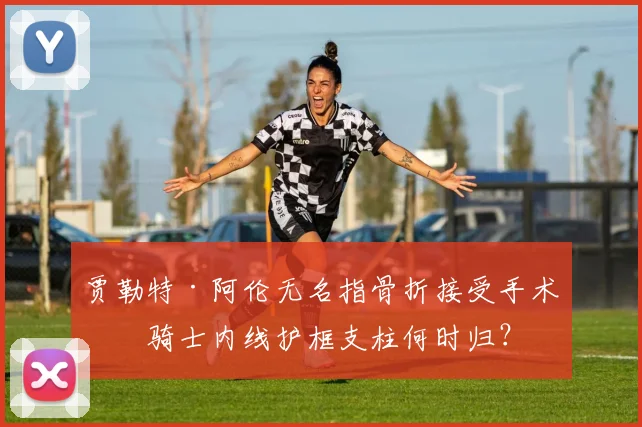 贾勒特·阿伦无名指骨折接受手术，骑士内线护框支柱何时归？