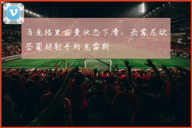 马竞格里兹曼状态下滑，西蒙尼欲签葡超射手约克雷斯