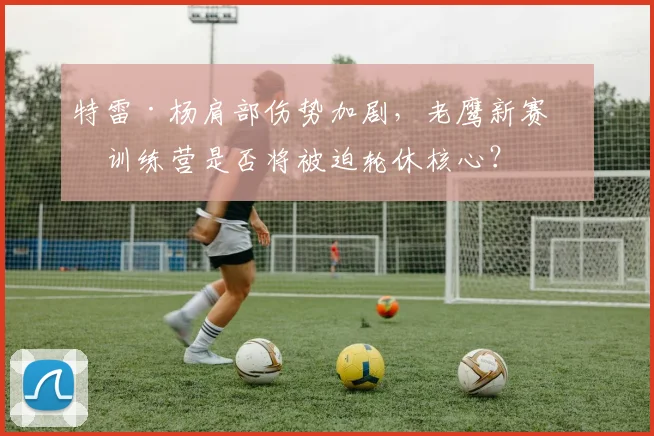 特雷·杨肩部伤势加剧，老鹰新赛季训练营是否将被迫轮休核心？